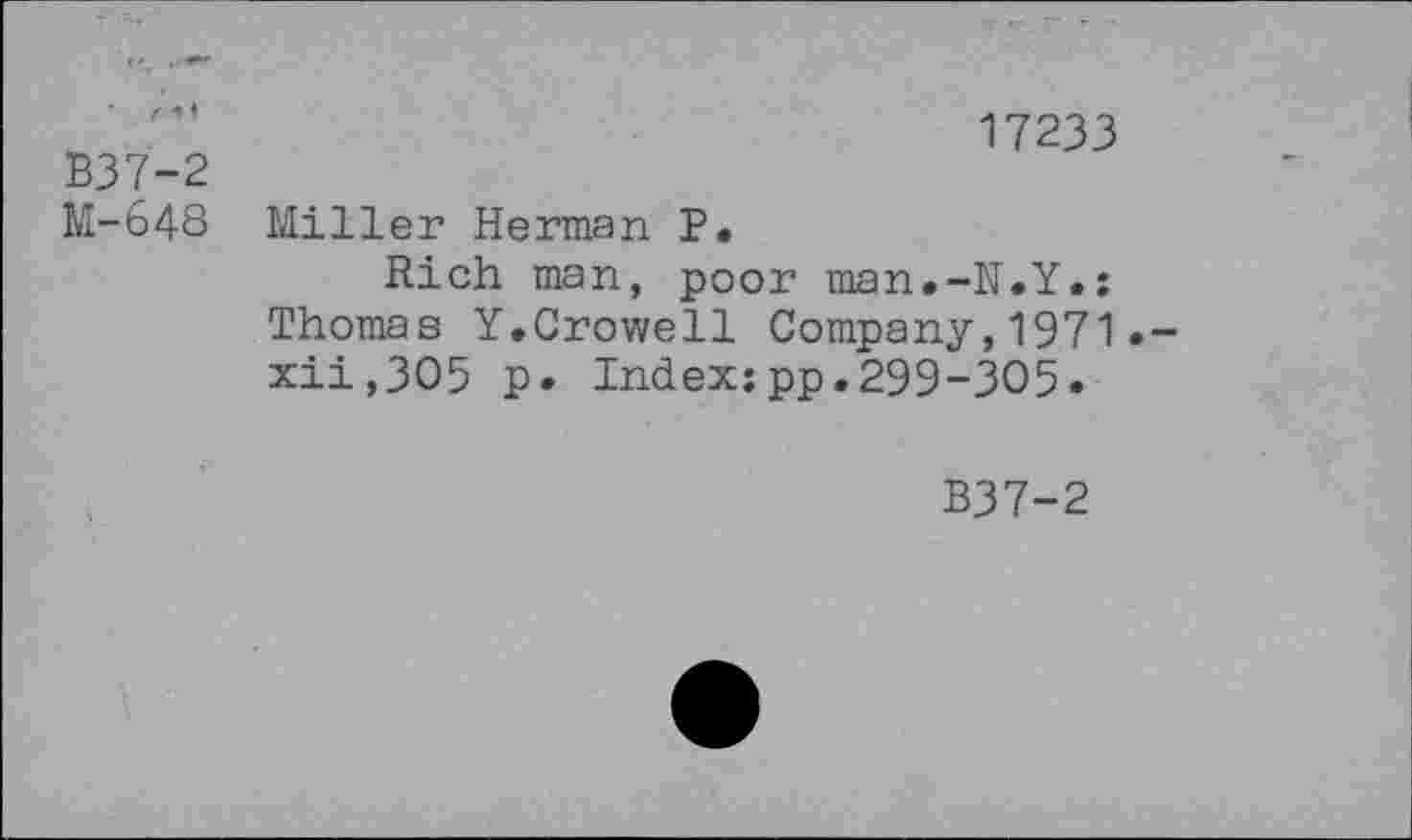 ﻿B37-2
M-648
17233
Miller Herman P.
Rich man, poor man.-N.Y.: Thomas Y.Crowell Company,1971•-xii,3O5 p. Index:pp.299-305.
B37-2